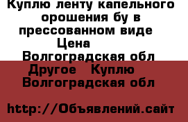 Куплю ленту капельного орошения бу в прессованном виде › Цена ­ 30 - Волгоградская обл. Другое » Куплю   . Волгоградская обл.